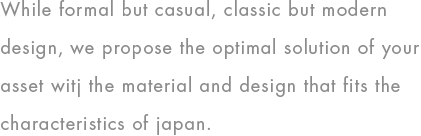 While formal but casual, classic but modern design, we propose the optimal solution of your asset witj the material and design that fits the characteristics of japan.